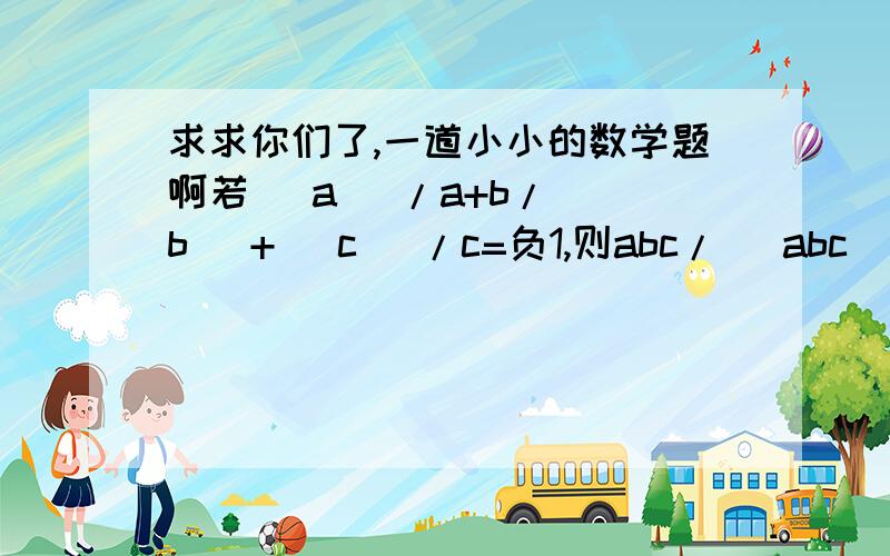 求求你们了,一道小小的数学题啊若| a |/a+b/| b |+| c |/c=负1,则abc/| abc|的值为( )