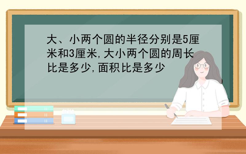 大、小两个圆的半径分别是5厘米和3厘米,大小两个圆的周长比是多少,面积比是多少