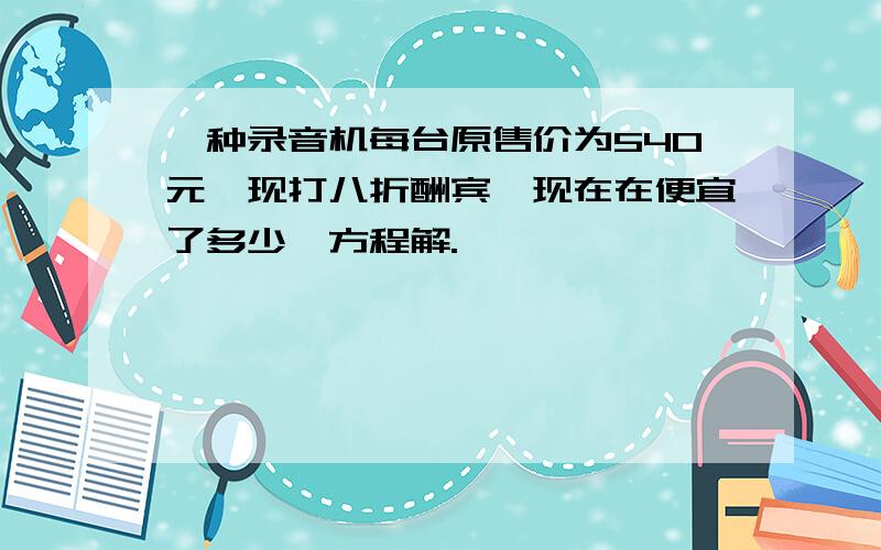 一种录音机每台原售价为540元,现打八折酬宾,现在在便宜了多少,方程解.