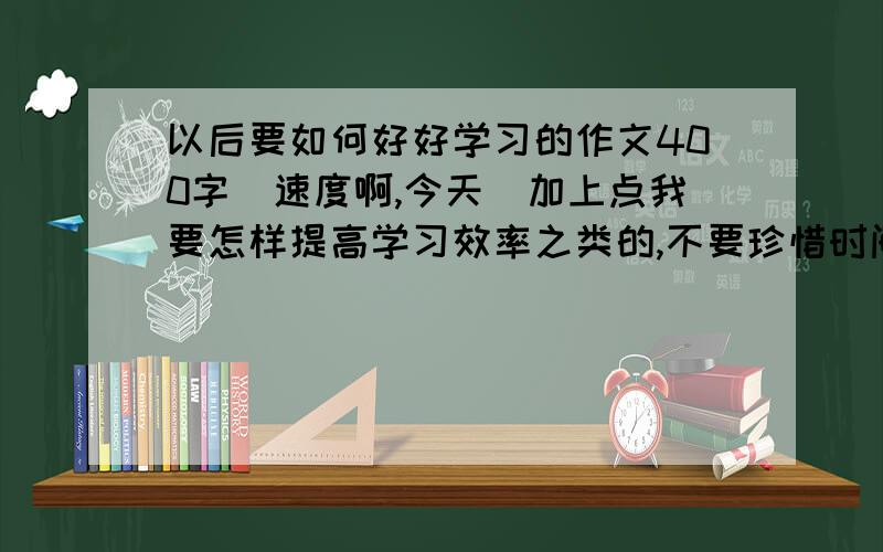 以后要如何好好学习的作文400字（速度啊,今天）加上点我要怎样提高学习效率之类的,不要珍惜时间之类的