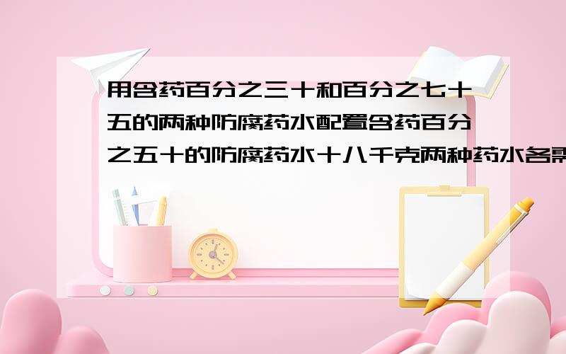 用含药百分之三十和百分之七十五的两种防腐药水配置含药百分之五十的防腐药水十八千克两种药水各需多少千克?