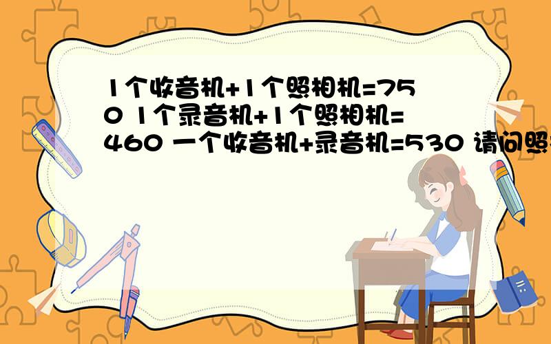 1个收音机+1个照相机=750 1个录音机+1个照相机=460 一个收音机+录音机=530 请问照相机 录音机 收音机多少