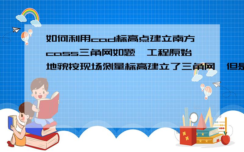 如何利用cad标高点建立南方cass三角网如题,工程原始地貌按现场测量标高建立了三角网,但是我的竣工地貌想按cad总图的范围及图示标高来建立三角网,请问怎么建立.