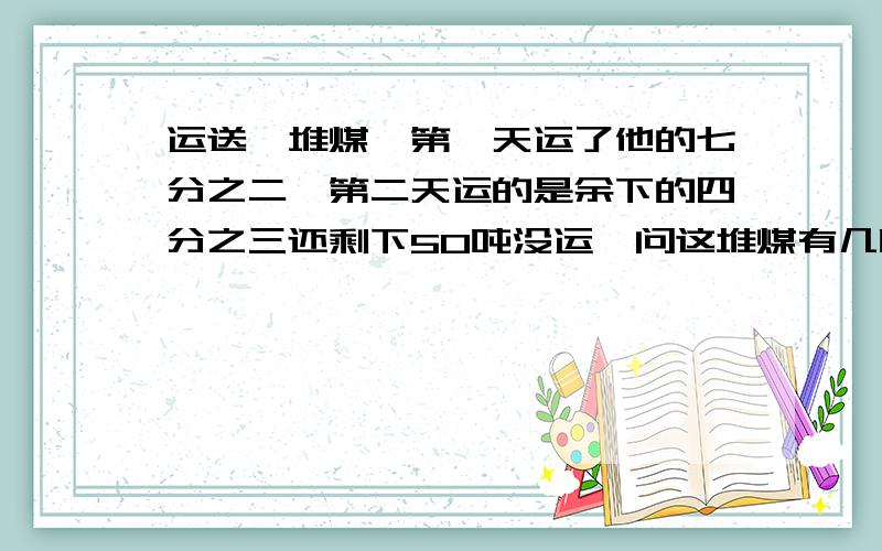 运送一堆煤,第一天运了他的七分之二,第二天运的是余下的四分之三还剩下50吨没运,问这堆煤有几吨?用算式