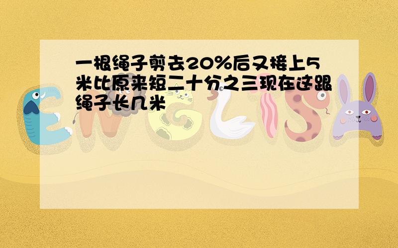 一根绳子剪去20％后又接上5米比原来短二十分之三现在这跟绳子长几米