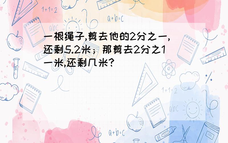 一根绳子,剪去他的2分之一,还剩5.2米；那剪去2分之1一米,还剩几米?