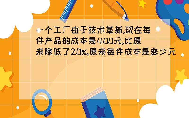 一个工厂由于技术革新,现在每件产品的成本是400元,比原来降低了20%,原来每件成本是多少元