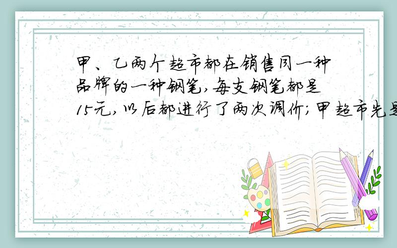 甲、乙两个超市都在销售同一种品牌的一种钢笔,每支钢笔都是15元,以后都进行了两次调价；甲超市先是按原价降低1/5出售,现在又按卖家上涨1/5出售；乙超市先是按原价上涨1/5出售,现在又按