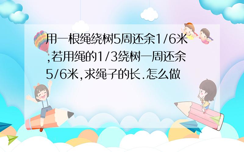 用一根绳绕树5周还余1/6米,若用绳的1/3绕树一周还余5/6米,求绳子的长.怎么做