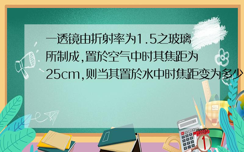 一透镜由折射率为1.5之玻璃所制成,置於空气中时其焦距为25cm,则当其置於水中时焦距变为多少cm.一透镜由折射率为1.5之玻璃所制成,置於空气中时其焦距为25cm,则当其置於水中时焦距变为多少c