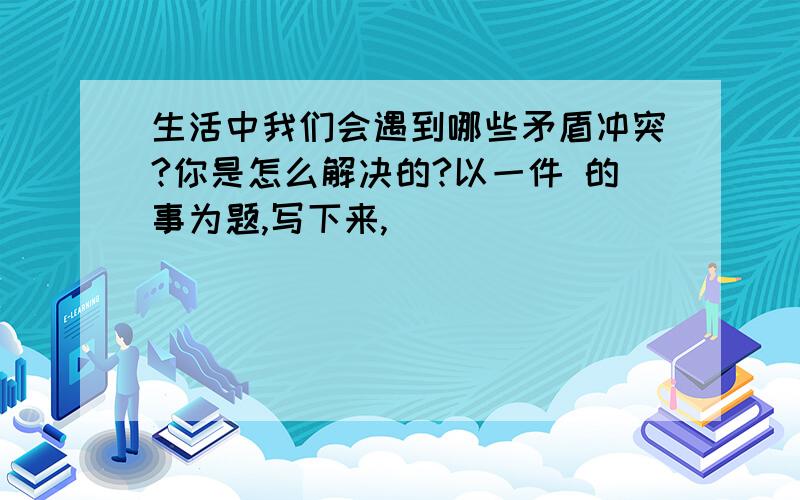 生活中我们会遇到哪些矛盾冲突?你是怎么解决的?以一件 的事为题,写下来,