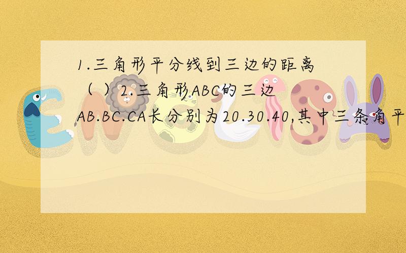 1.三角形平分线到三边的距离（ ）2.三角形ABC的三边AB.BC.CA长分别为20.30.40,其中三条角平分线交于O点,将三角形ABC分为三个三角形,则三角形AOB：三角形BOC：三角形AOC等于（ ：：）