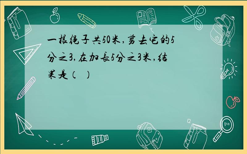 一根绳子共50米,剪去它的5分之3,在加长5分之3米,结果是（ ）