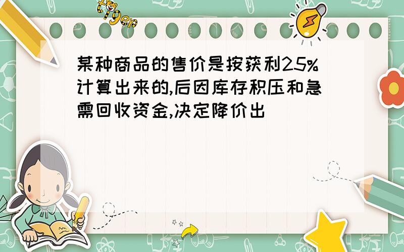 某种商品的售价是按获利25%计算出来的,后因库存积压和急需回收资金,决定降价出