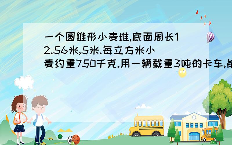 一个圆锥形小麦堆,底面周长12.56米,5米.每立方米小麦约重750千克.用一辆载重3吨的卡车,能把这堆小麦一次运走吗?