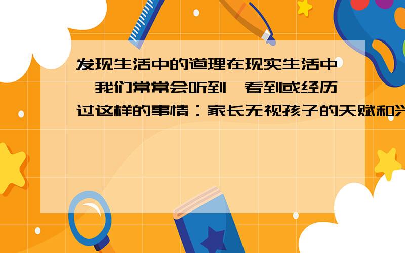 发现生活中的道理在现实生活中,我们常常会听到、看到或经历过这样的事情：家长无视孩子的天赋和兴趣、软硬兼施地逼着孩子学这种乐器,培养那种特长；面对一件事情,我们又是只看到它