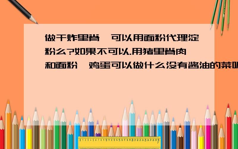 做干炸里脊,可以用面粉代理淀粉么?如果不可以.用猪里脊肉和面粉,鸡蛋可以做什么没有酱油的菜呢?