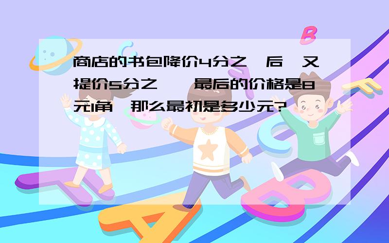 商店的书包降价4分之一后,又提价5分之一,最后的价格是8元1角,那么最初是多少元?