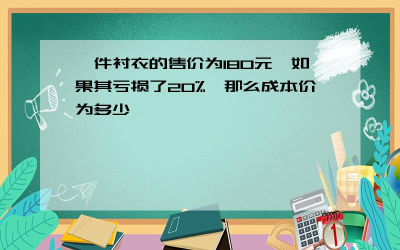 一件衬衣的售价为180元,如果其亏损了20%,那么成本价为多少