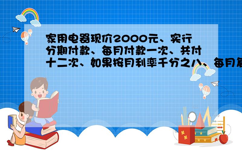 家用电器现价2000元、实行分期付款、每月付款一次、共付十二次、如果按月利率千分之八、每月复利一次计算、那么每个月应该付多少一步一步的