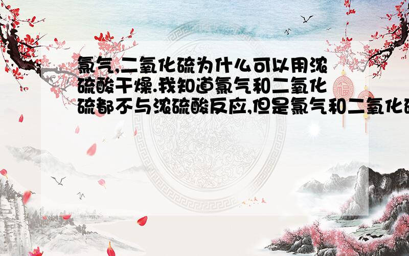 氯气,二氧化硫为什么可以用浓硫酸干燥.我知道氯气和二氧化硫都不与浓硫酸反应,但是氯气和二氧化硫都和水反应,浓硫酸中有水,那位什么他们还可以用浓硫酸干燥呢