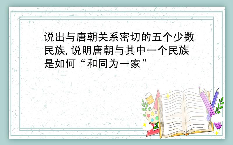 说出与唐朝关系密切的五个少数民族,说明唐朝与其中一个民族是如何“和同为一家”