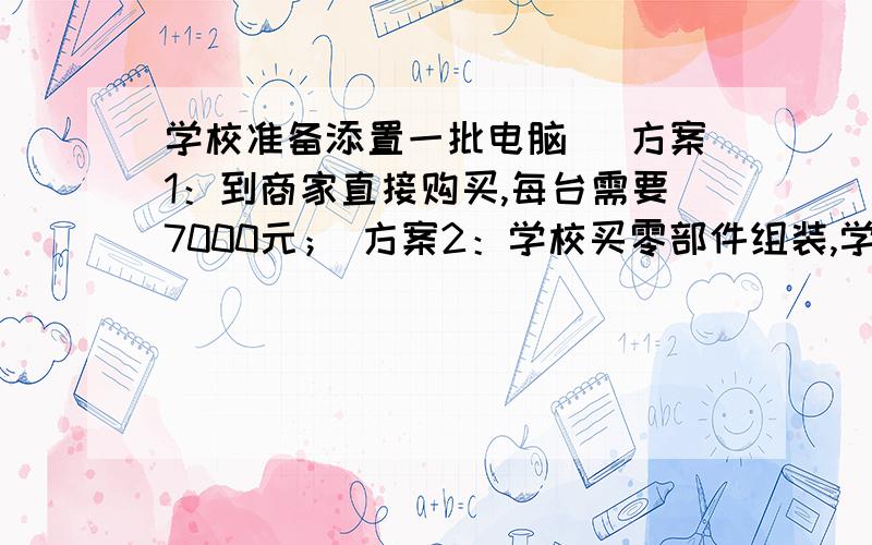 学校准备添置一批电脑． 方案1：到商家直接购买,每台需要7000元； 方案2：学校买零部件组装,学校准备添置一批电脑．方案1：到商家直接购买,每台需要7000元；方案2：学校买零部件组装,每