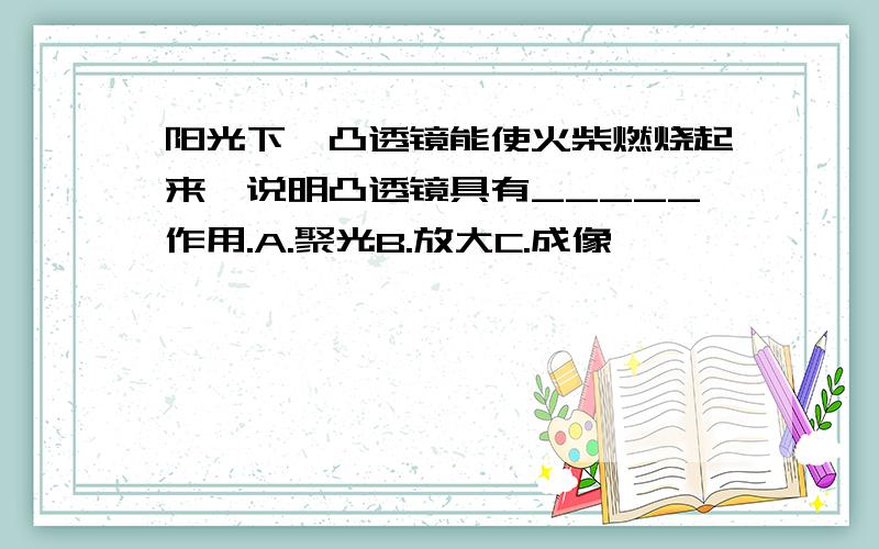 阳光下,凸透镜能使火柴燃烧起来,说明凸透镜具有_____作用.A.聚光B.放大C.成像