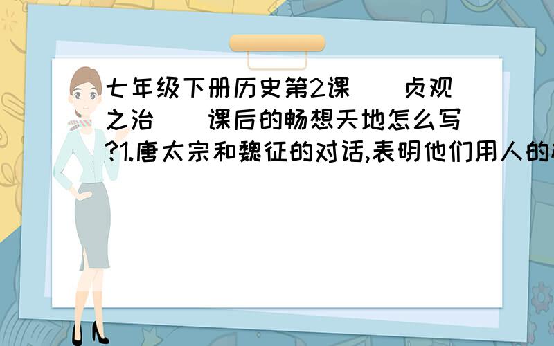 七年级下册历史第2课〈〈贞观之治〉〉课后的畅想天地怎么写?1.唐太宗和魏征的对话,表明他们用人的标准是什么?2.他们的用人标准在今天有何借鉴意义?回答这两道题就可以了!