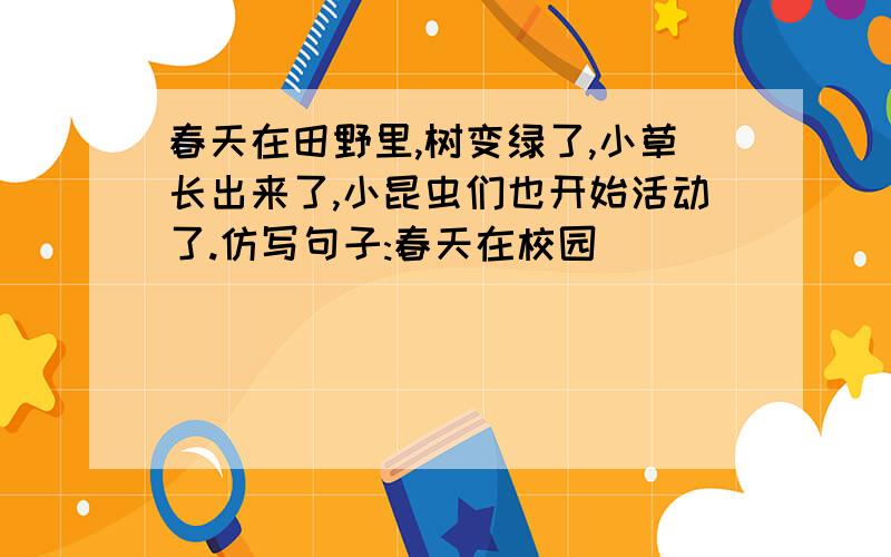 春天在田野里,树变绿了,小草长出来了,小昆虫们也开始活动了.仿写句子:春天在校园