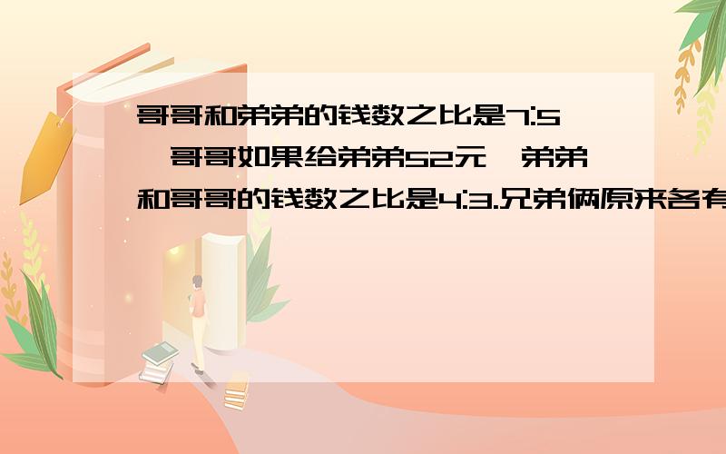 哥哥和弟弟的钱数之比是7:5,哥哥如果给弟弟52元,弟弟和哥哥的钱数之比是4:3.兄弟俩原来各有多少钱?最好不要列方程