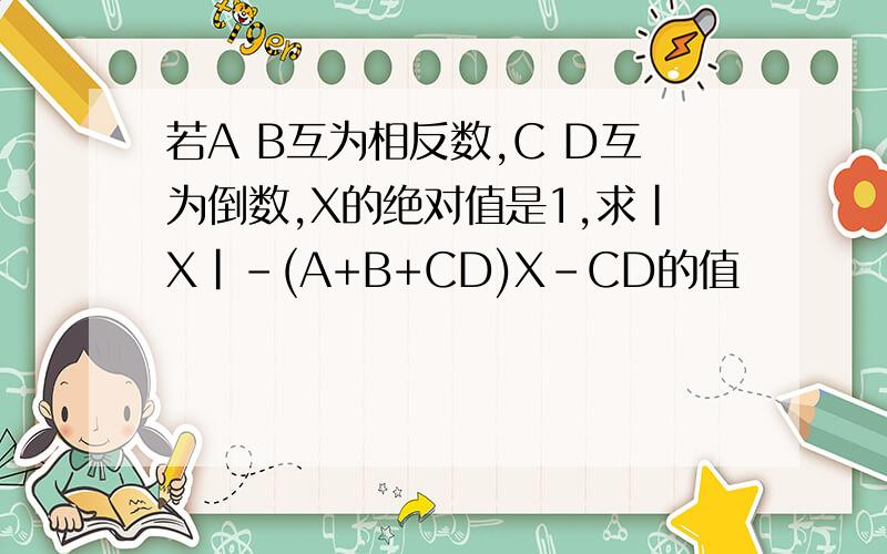 若A B互为相反数,C D互为倒数,X的绝对值是1,求|X|-(A+B+CD)X-CD的值
