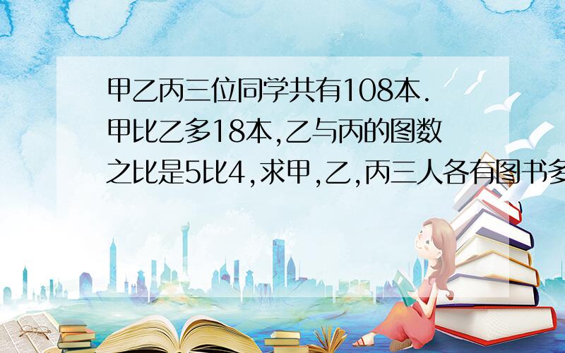 甲乙丙三位同学共有108本.甲比乙多18本,乙与丙的图数之比是5比4,求甲,乙,丙三人各有图书多少本