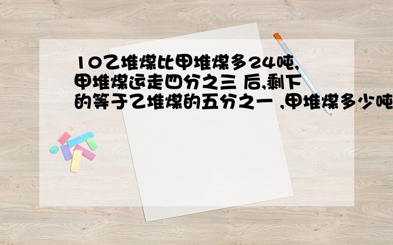 10乙堆煤比甲堆煤多24吨,甲堆煤运走四分之三 后,剩下的等于乙堆煤的五分之一 ,甲堆煤多少吨?分数计算,