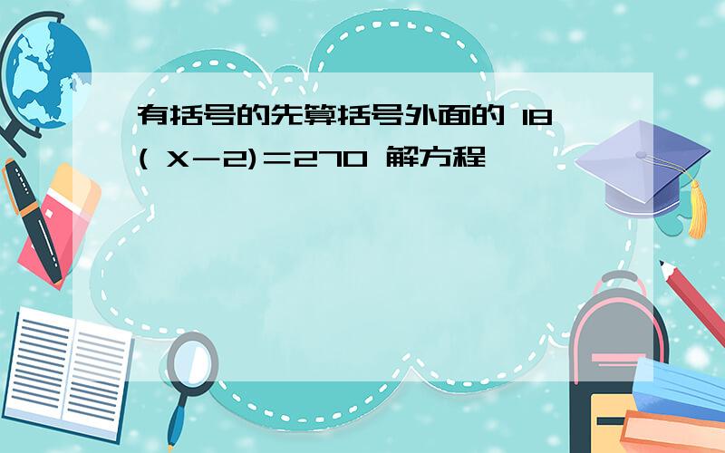 有括号的先算括号外面的 18( X－2)＝270 解方程