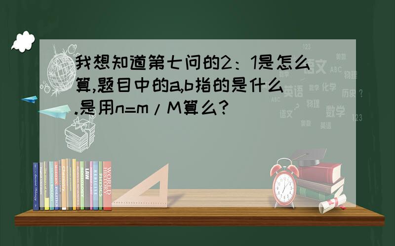 我想知道第七问的2：1是怎么算,题目中的a,b指的是什么.是用n=m/M算么?