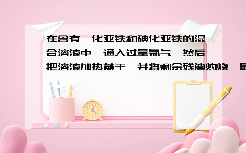 在含有溴化亚铁和碘化亚铁的混合溶液中,通入过量氯气,然后把溶液加热蒸干,并将剩余残渣灼烧,最后留下来的是（1）氯化亚铁（2）氯化铁（3）碘（4）溴（5）氢氧化铁（6）氧化铁A （1）（