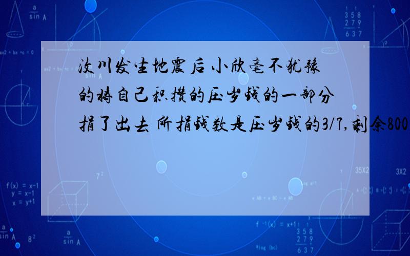 汶川发生地震后 小欣毫不犹豫的将自己积攒的压岁钱的一部分捐了出去 所捐钱数是压岁钱的3/7,剩余800元,原来压岁钱有多少元