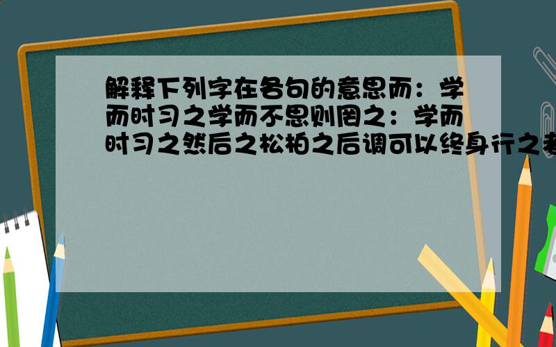 解释下列字在各句的意思而：学而时习之学而不思则罔之：学而时习之然后之松柏之后调可以终身行之者乎其：择其善者而从之其恕乎知：人不知而不愠温故而知新知之为知之为：为人某而