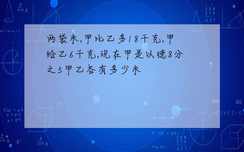 两袋米,甲比乙多18千克,甲给乙6千克,现在甲是以德8分之5甲乙各有多少米