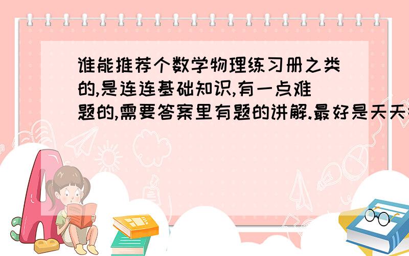 谁能推荐个数学物理练习册之类的,是连连基础知识,有一点难题的,需要答案里有题的讲解.最好是天天练那种好的可以加分.