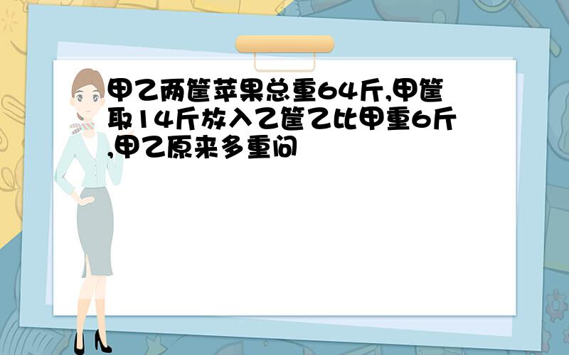 甲乙两筐苹果总重64斤,甲筐取14斤放入乙筐乙比甲重6斤,甲乙原来多重问