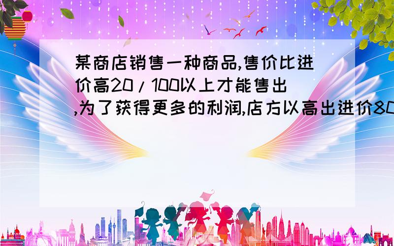 某商店销售一种商品,售价比进价高20/100以上才能售出,为了获得更多的利润,店方以高出进价80/100的价格