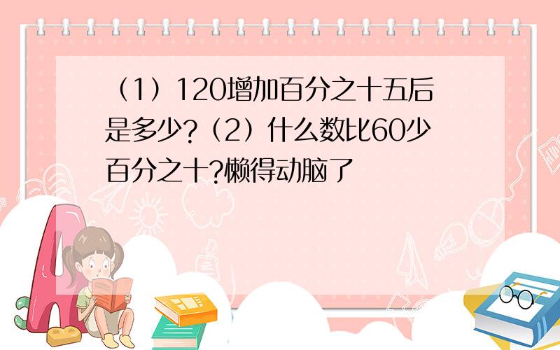 （1）120增加百分之十五后是多少?（2）什么数比60少百分之十?懒得动脑了