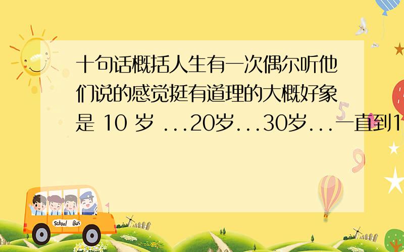 十句话概括人生有一次偶尔听他们说的感觉挺有道理的大概好象是 10 岁 ...20岁...30岁...一直到100岁 描述人生的谁知道啊