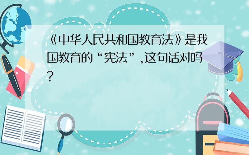 《中华人民共和国教育法》是我国教育的“宪法”,这句话对吗?