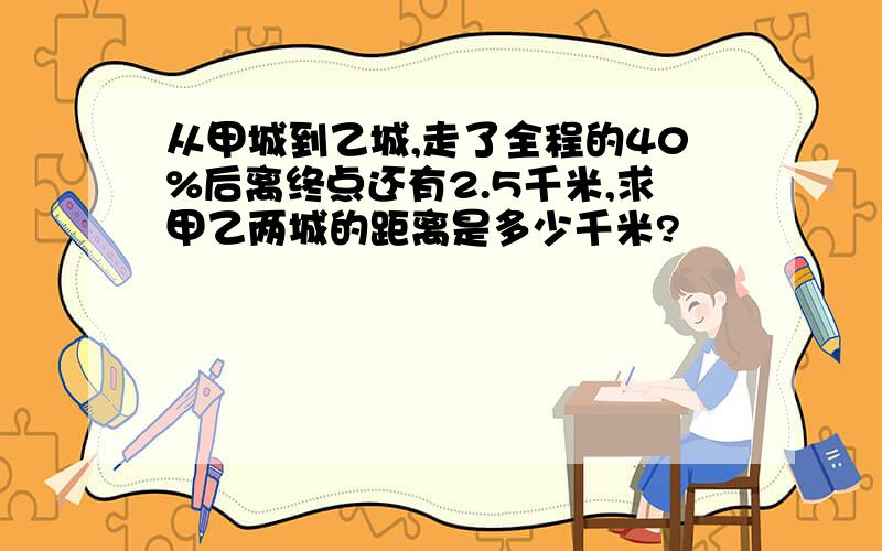 从甲城到乙城,走了全程的40%后离终点还有2.5千米,求甲乙两城的距离是多少千米?