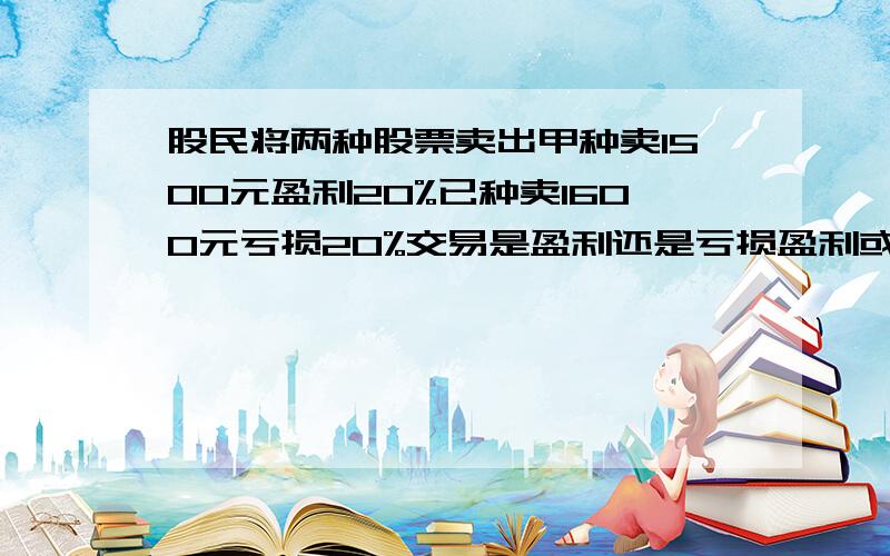 股民将两种股票卖出甲种卖1500元盈利20%已种卖1600元亏损20%交易是盈利还是亏损盈利或亏损了多少