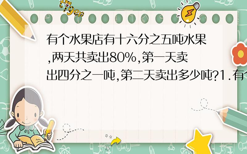 有个水果店有十六分之五吨水果,两天共卖出80％,第一天卖出四分之一吨,第二天卖出多少吨?1.有个水果店有十六分之五吨水果,两天共卖出80％,第一天卖出四分之一吨,第二天卖出多少吨?2.新鲜