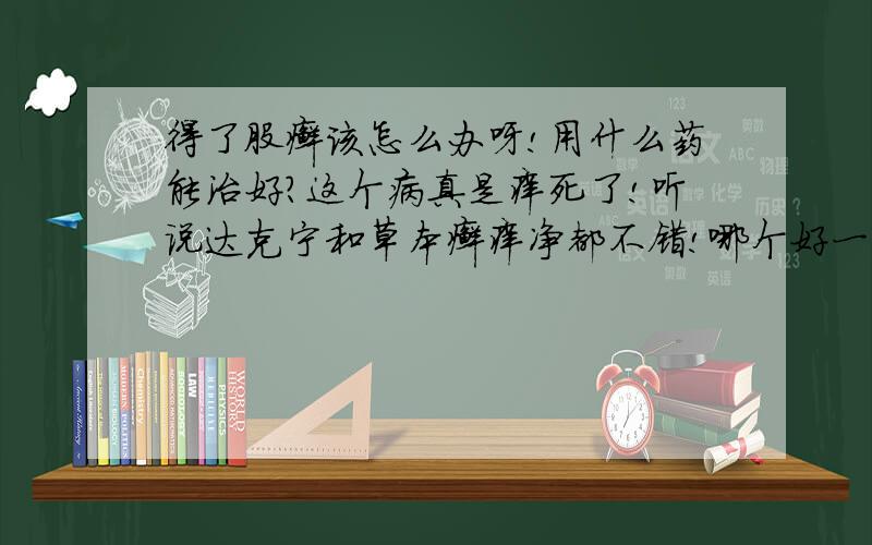 得了股癣该怎么办呀!用什么药能治好?这个病真是痒死了!听说达克宁和草本癣痒净都不错!哪个好一点?最好是普通药店能够买到的!